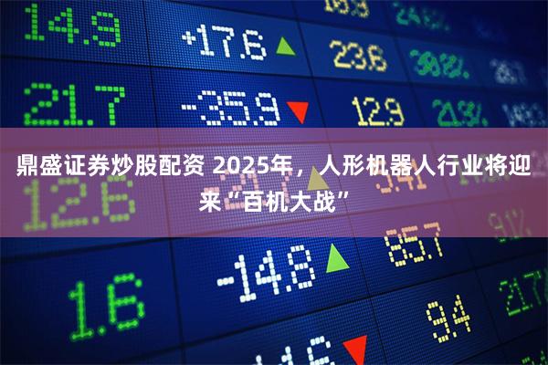 鼎盛证券炒股配资 2025年，人形机器人行业将迎来“百机大战”