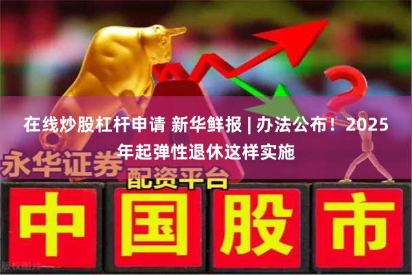 在线炒股杠杆申请 新华鲜报 | 办法公布！2025年起弹性退休这样实施