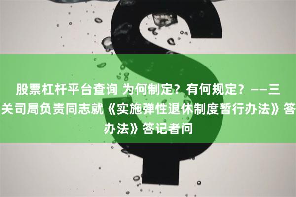 股票杠杆平台查询 为何制定？有何规定？——三部门相关司局负责同志就《实施弹性退休制度暂行办法》答记者问