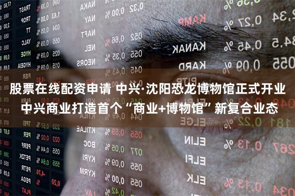 股票在线配资申请 中兴·沈阳恐龙博物馆正式开业 中兴商业打造首个“商业+博物馆”新复合业态