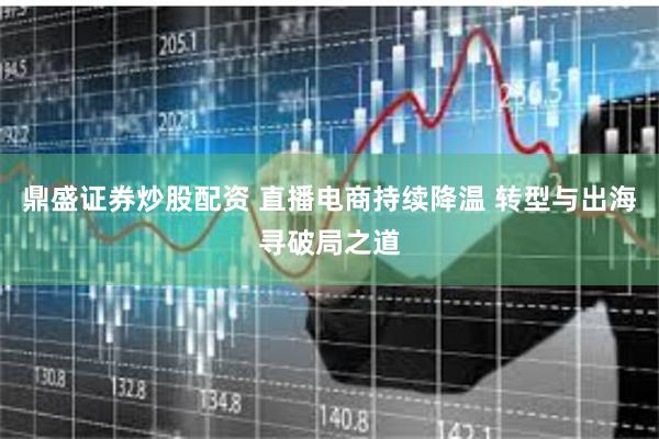 鼎盛证券炒股配资 直播电商持续降温 转型与出海寻破局之道