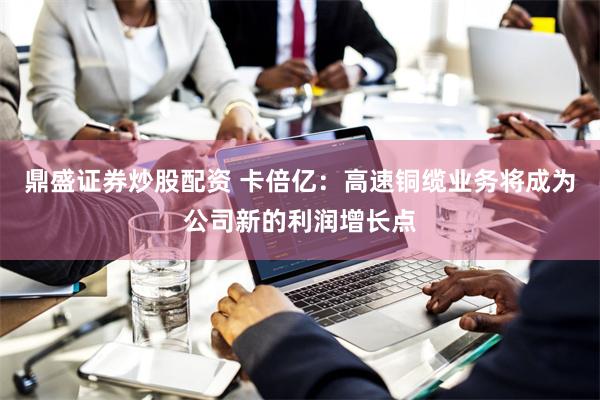 鼎盛证券炒股配资 卡倍亿：高速铜缆业务将成为公司新的利润增长点