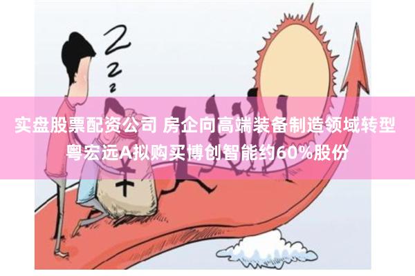 实盘股票配资公司 房企向高端装备制造领域转型 粤宏远A拟购买博创智能约60%股份