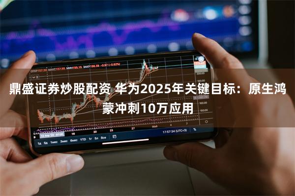 鼎盛证券炒股配资 华为2025年关键目标：原生鸿蒙冲刺10万应用