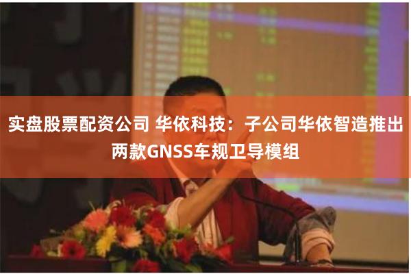 实盘股票配资公司 华依科技：子公司华依智造推出两款GNSS车规卫导模组