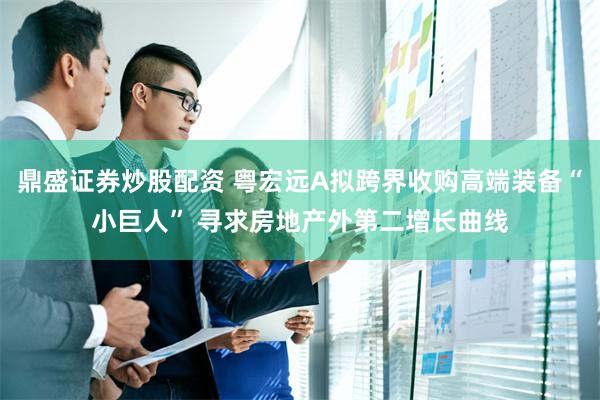 鼎盛证券炒股配资 粤宏远A拟跨界收购高端装备“小巨人” 寻求房地产外第二增长曲线