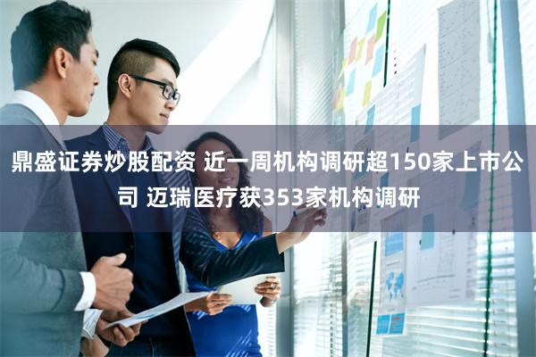 鼎盛证券炒股配资 近一周机构调研超150家上市公司 迈瑞医疗获353家机构调研