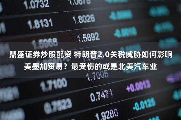 鼎盛证券炒股配资 特朗普2.0关税威胁如何影响美墨加贸易？最受伤的或是北美汽车业