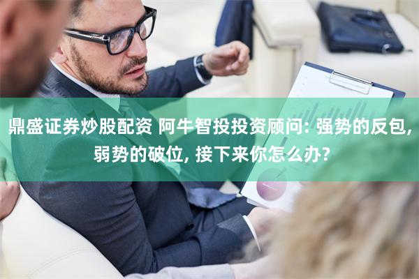 鼎盛证券炒股配资 阿牛智投投资顾问: 强势的反包, 弱势的破位, 接下来你怎么办?