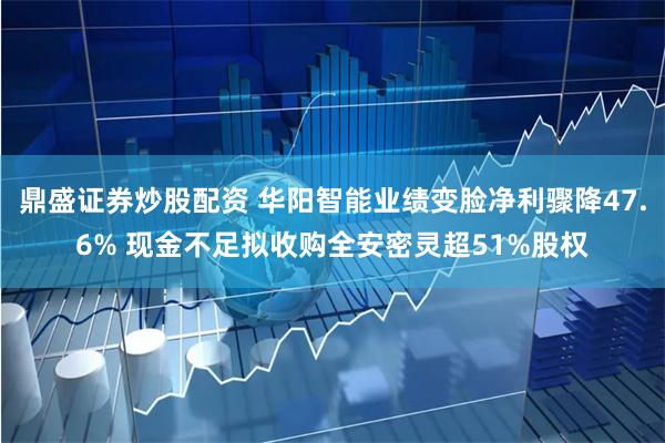 鼎盛证券炒股配资 华阳智能业绩变脸净利骤降47.6% 现金不足拟收购全安密灵超51%股权