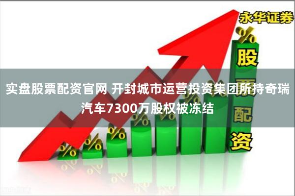 实盘股票配资官网 开封城市运营投资集团所持奇瑞汽车7300万股权被冻结