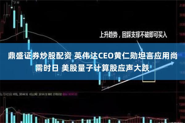 鼎盛证券炒股配资 英伟达CEO黄仁勋坦言应用尚需时日 美股量子计算股应声大跌