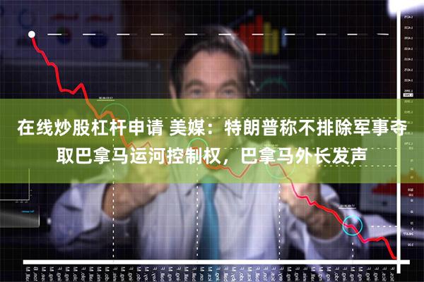 在线炒股杠杆申请 美媒：特朗普称不排除军事夺取巴拿马运河控制权，巴拿马外长发声