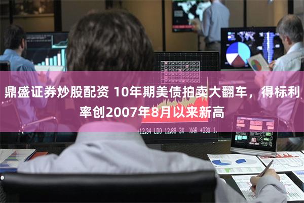 鼎盛证券炒股配资 10年期美债拍卖大翻车，得标利率创2007年8月以来新高