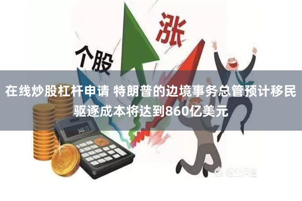 在线炒股杠杆申请 特朗普的边境事务总管预计移民驱逐成本将达到860亿美元