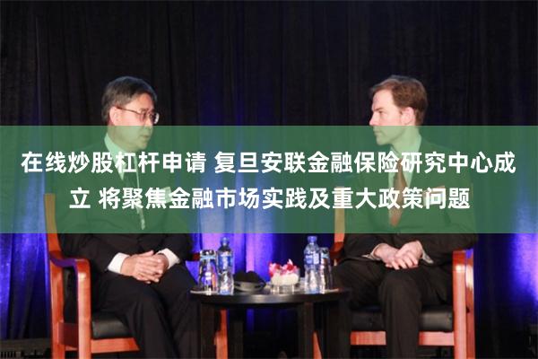 在线炒股杠杆申请 复旦安联金融保险研究中心成立 将聚焦金融市场实践及重大政策问题