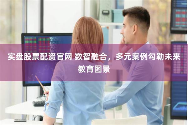 实盘股票配资官网 数智融合，多元案例勾勒未来教育图景