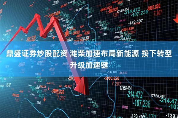 鼎盛证券炒股配资 潍柴加速布局新能源 按下转型升级加速键