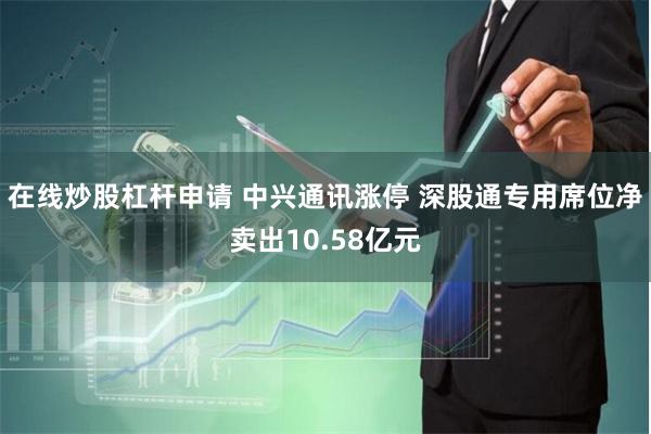 在线炒股杠杆申请 中兴通讯涨停 深股通专用席位净卖出10.58亿元