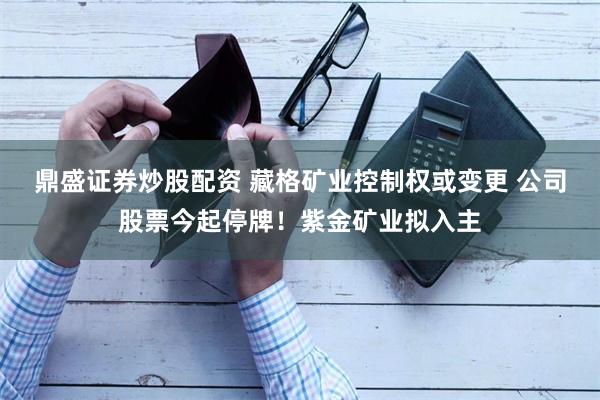 鼎盛证券炒股配资 藏格矿业控制权或变更 公司股票今起停牌！紫金矿业拟入主