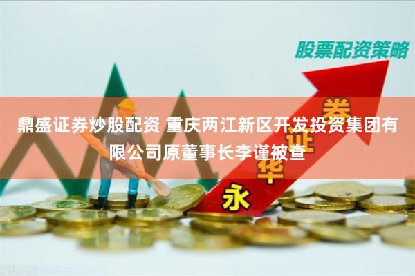 鼎盛证券炒股配资 重庆两江新区开发投资集团有限公司原董事长李谨被查