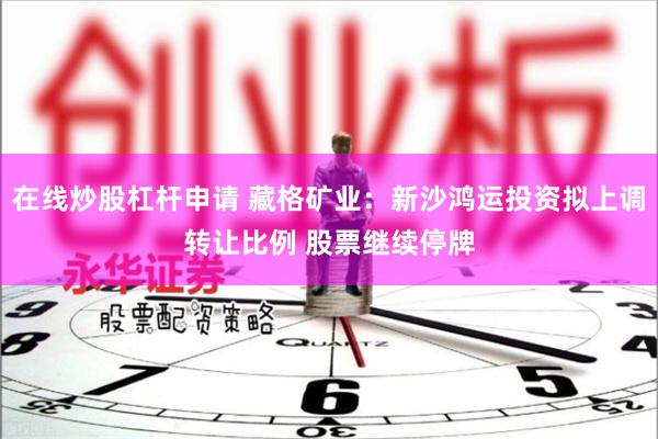在线炒股杠杆申请 藏格矿业：新沙鸿运投资拟上调转让比例 股票继续停牌