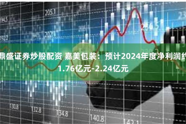 鼎盛证券炒股配资 嘉美包装：预计2024年度净利润约1.76亿元-2.24亿元