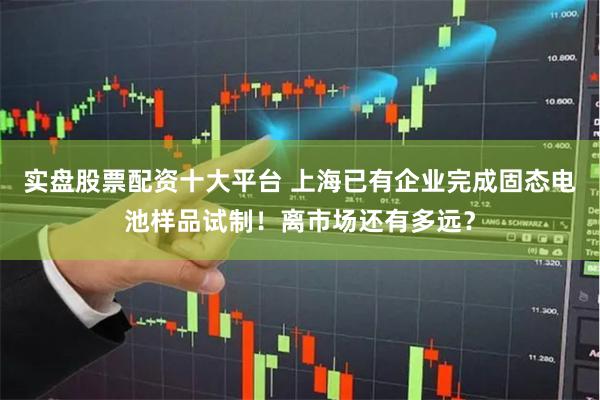 实盘股票配资十大平台 上海已有企业完成固态电池样品试制！离市场还有多远？