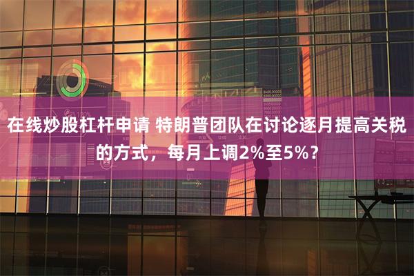 在线炒股杠杆申请 特朗普团队在讨论逐月提高关税的方式，每月上调2%至5%？