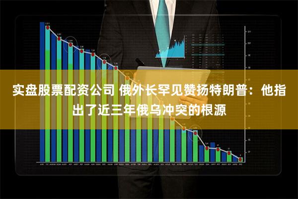 实盘股票配资公司 俄外长罕见赞扬特朗普：他指出了近三年俄乌冲突的根源