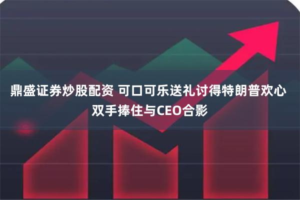 鼎盛证券炒股配资 可口可乐送礼讨得特朗普欢心 双手捧住与CEO合影