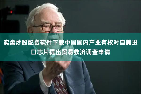 实盘炒股配资软件下载中国国内产业有权对自美进口芯片提出贸易救济调查申请