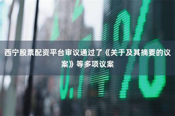 西宁股票配资平台审议通过了《关于及其摘要的议案》等多项议案