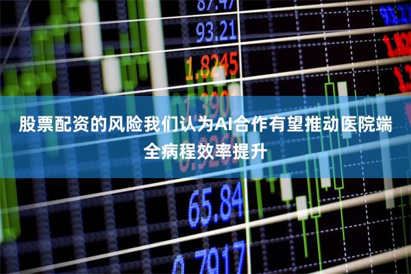股票配资的风险我们认为AI合作有望推动医院端全病程效率提升