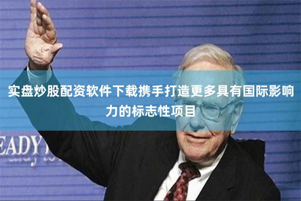 实盘炒股配资软件下载携手打造更多具有国际影响力的标志性项目