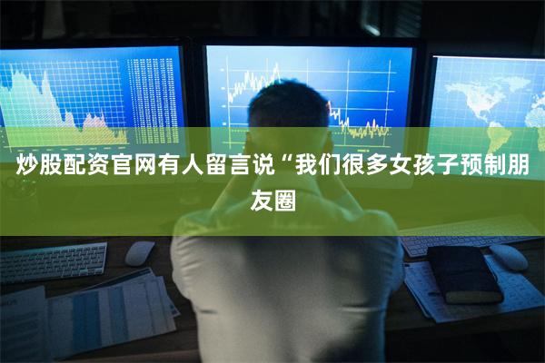 炒股配资官网有人留言说“我们很多女孩子预制朋友圈